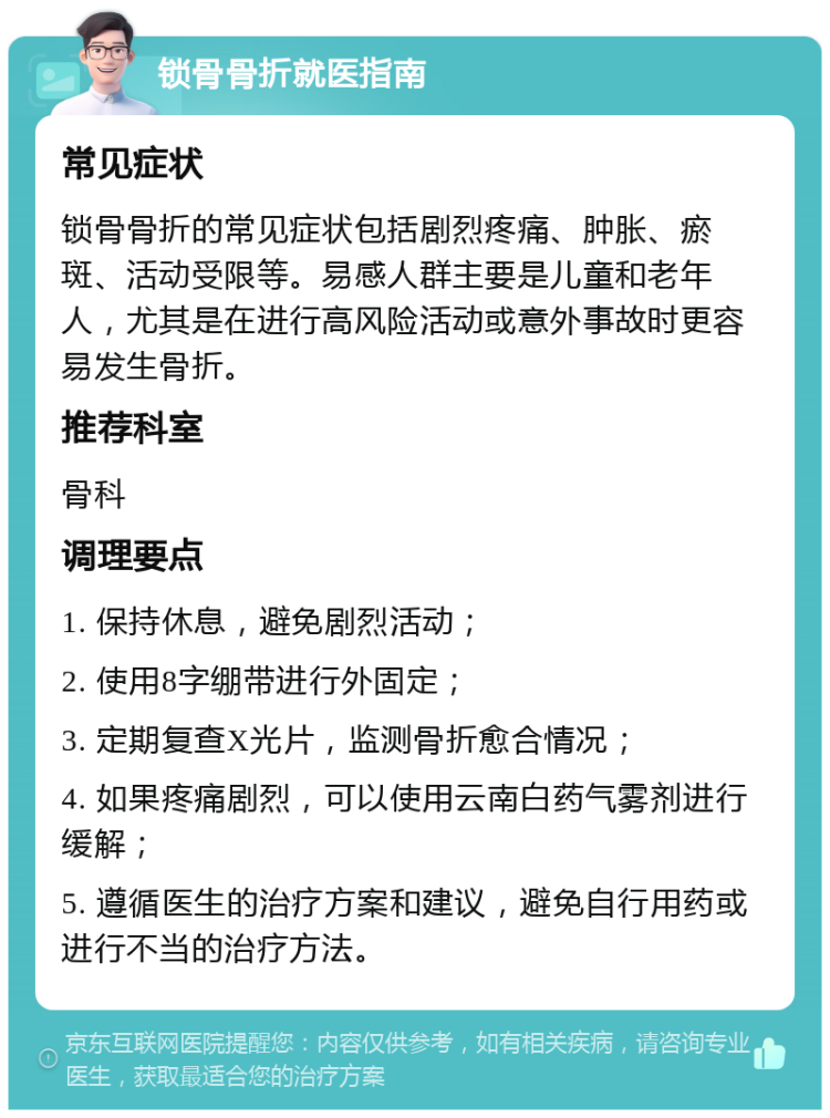 锁骨骨折就医指南 常见症状 锁骨骨折的常见症状包括剧烈疼痛、肿胀、瘀斑、活动受限等。易感人群主要是儿童和老年人，尤其是在进行高风险活动或意外事故时更容易发生骨折。 推荐科室 骨科 调理要点 1. 保持休息，避免剧烈活动； 2. 使用8字绷带进行外固定； 3. 定期复查X光片，监测骨折愈合情况； 4. 如果疼痛剧烈，可以使用云南白药气雾剂进行缓解； 5. 遵循医生的治疗方案和建议，避免自行用药或进行不当的治疗方法。