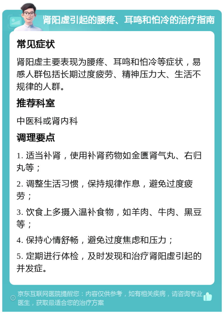 肾阳虚引起的腰疼、耳鸣和怕冷的治疗指南 常见症状 肾阳虚主要表现为腰疼、耳鸣和怕冷等症状，易感人群包括长期过度疲劳、精神压力大、生活不规律的人群。 推荐科室 中医科或肾内科 调理要点 1. 适当补肾，使用补肾药物如金匮肾气丸、右归丸等； 2. 调整生活习惯，保持规律作息，避免过度疲劳； 3. 饮食上多摄入温补食物，如羊肉、牛肉、黑豆等； 4. 保持心情舒畅，避免过度焦虑和压力； 5. 定期进行体检，及时发现和治疗肾阳虚引起的并发症。