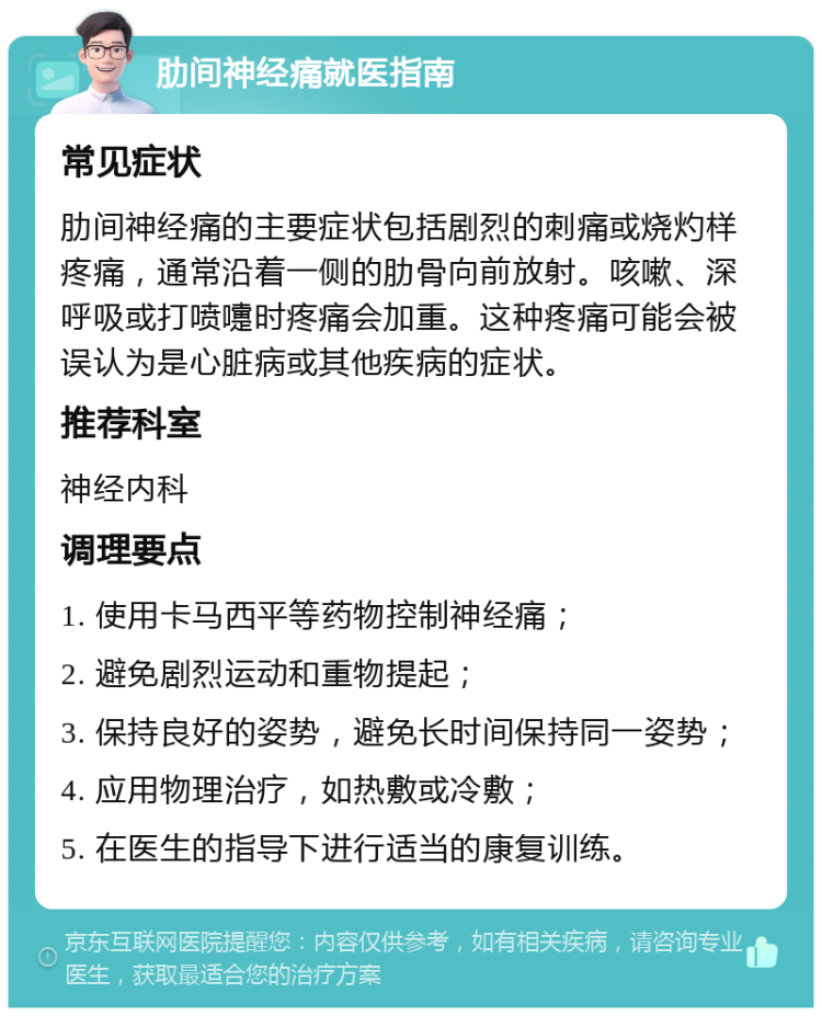 肋间神经痛就医指南 常见症状 肋间神经痛的主要症状包括剧烈的刺痛或烧灼样疼痛，通常沿着一侧的肋骨向前放射。咳嗽、深呼吸或打喷嚏时疼痛会加重。这种疼痛可能会被误认为是心脏病或其他疾病的症状。 推荐科室 神经内科 调理要点 1. 使用卡马西平等药物控制神经痛； 2. 避免剧烈运动和重物提起； 3. 保持良好的姿势，避免长时间保持同一姿势； 4. 应用物理治疗，如热敷或冷敷； 5. 在医生的指导下进行适当的康复训练。