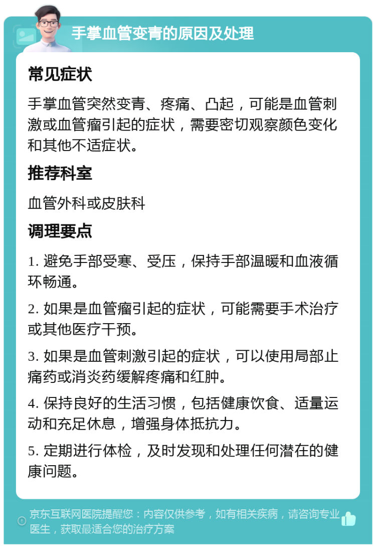 手掌血管变青的原因及处理 常见症状 手掌血管突然变青、疼痛、凸起，可能是血管刺激或血管瘤引起的症状，需要密切观察颜色变化和其他不适症状。 推荐科室 血管外科或皮肤科 调理要点 1. 避免手部受寒、受压，保持手部温暖和血液循环畅通。 2. 如果是血管瘤引起的症状，可能需要手术治疗或其他医疗干预。 3. 如果是血管刺激引起的症状，可以使用局部止痛药或消炎药缓解疼痛和红肿。 4. 保持良好的生活习惯，包括健康饮食、适量运动和充足休息，增强身体抵抗力。 5. 定期进行体检，及时发现和处理任何潜在的健康问题。