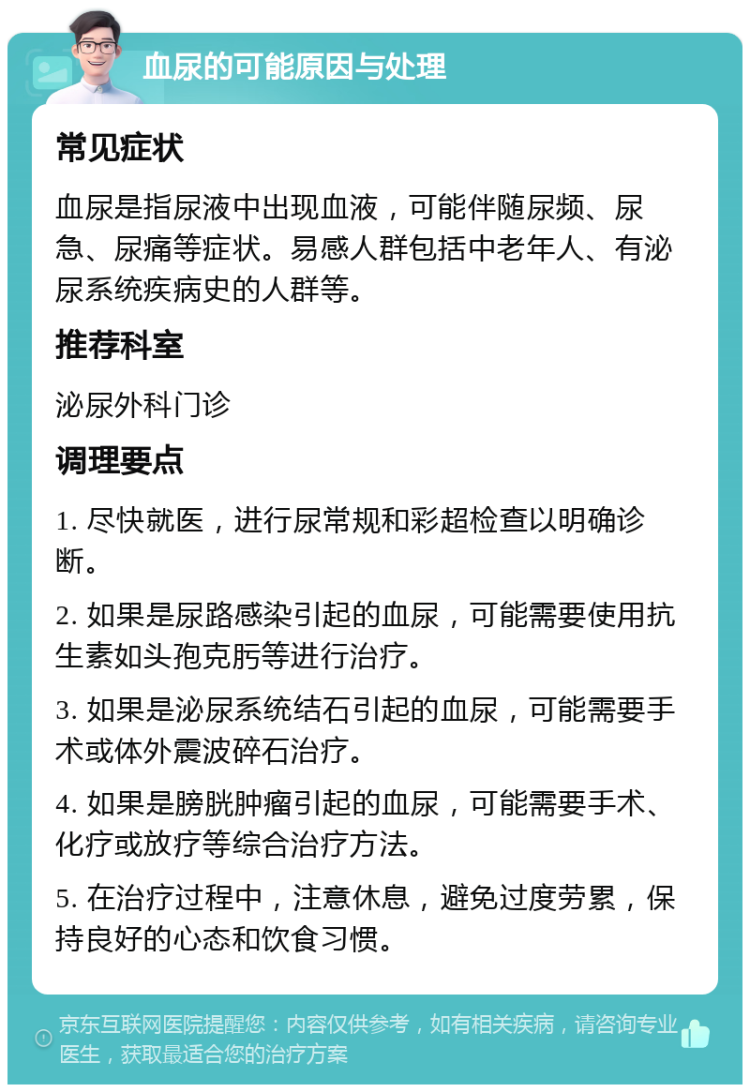 血尿的可能原因与处理 常见症状 血尿是指尿液中出现血液，可能伴随尿频、尿急、尿痛等症状。易感人群包括中老年人、有泌尿系统疾病史的人群等。 推荐科室 泌尿外科门诊 调理要点 1. 尽快就医，进行尿常规和彩超检查以明确诊断。 2. 如果是尿路感染引起的血尿，可能需要使用抗生素如头孢克肟等进行治疗。 3. 如果是泌尿系统结石引起的血尿，可能需要手术或体外震波碎石治疗。 4. 如果是膀胱肿瘤引起的血尿，可能需要手术、化疗或放疗等综合治疗方法。 5. 在治疗过程中，注意休息，避免过度劳累，保持良好的心态和饮食习惯。