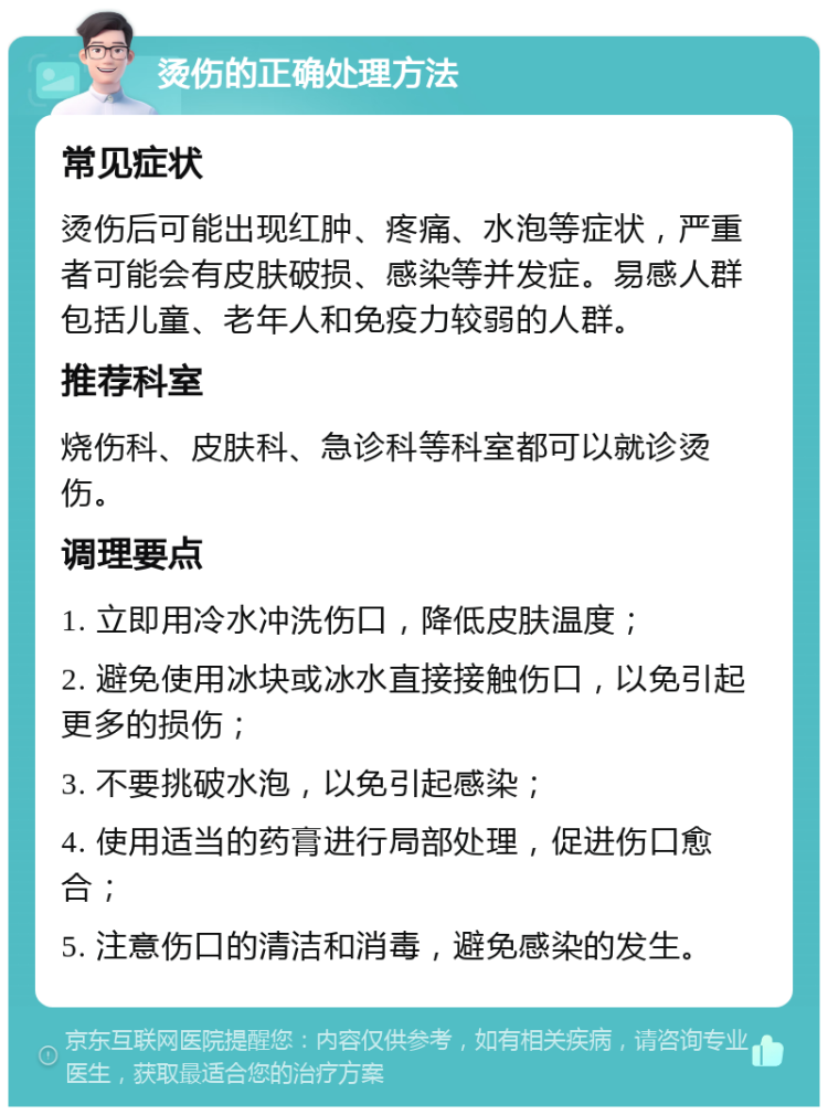 烫伤的正确处理方法 常见症状 烫伤后可能出现红肿、疼痛、水泡等症状，严重者可能会有皮肤破损、感染等并发症。易感人群包括儿童、老年人和免疫力较弱的人群。 推荐科室 烧伤科、皮肤科、急诊科等科室都可以就诊烫伤。 调理要点 1. 立即用冷水冲洗伤口，降低皮肤温度； 2. 避免使用冰块或冰水直接接触伤口，以免引起更多的损伤； 3. 不要挑破水泡，以免引起感染； 4. 使用适当的药膏进行局部处理，促进伤口愈合； 5. 注意伤口的清洁和消毒，避免感染的发生。