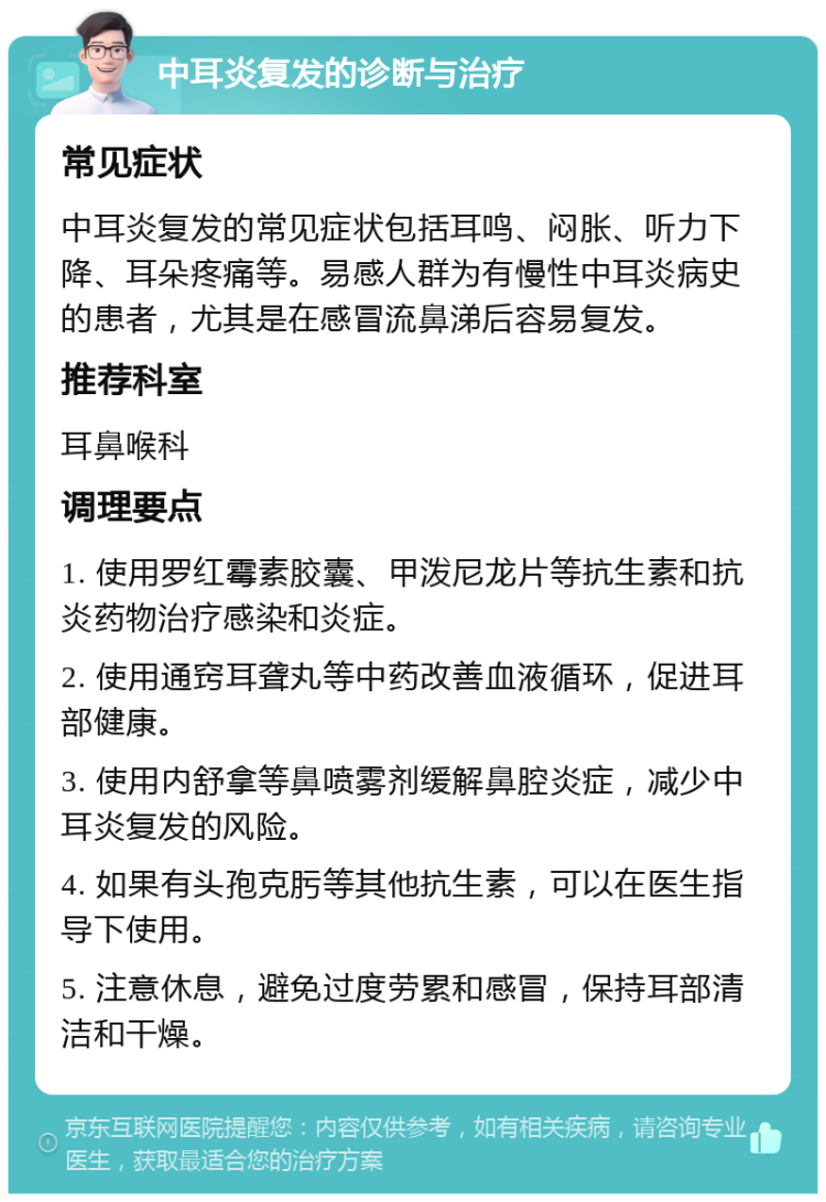 中耳炎复发的诊断与治疗 常见症状 中耳炎复发的常见症状包括耳鸣、闷胀、听力下降、耳朵疼痛等。易感人群为有慢性中耳炎病史的患者，尤其是在感冒流鼻涕后容易复发。 推荐科室 耳鼻喉科 调理要点 1. 使用罗红霉素胶囊、甲泼尼龙片等抗生素和抗炎药物治疗感染和炎症。 2. 使用通窍耳聋丸等中药改善血液循环，促进耳部健康。 3. 使用内舒拿等鼻喷雾剂缓解鼻腔炎症，减少中耳炎复发的风险。 4. 如果有头孢克肟等其他抗生素，可以在医生指导下使用。 5. 注意休息，避免过度劳累和感冒，保持耳部清洁和干燥。