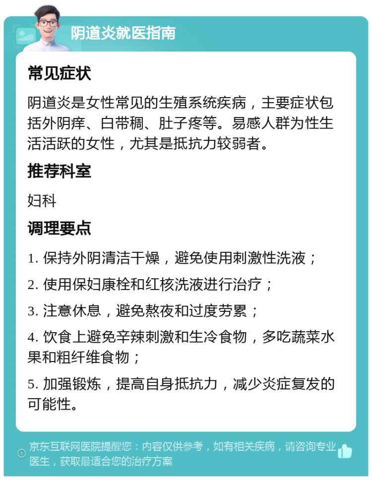 阴道炎就医指南 常见症状 阴道炎是女性常见的生殖系统疾病，主要症状包括外阴痒、白带稠、肚子疼等。易感人群为性生活活跃的女性，尤其是抵抗力较弱者。 推荐科室 妇科 调理要点 1. 保持外阴清洁干燥，避免使用刺激性洗液； 2. 使用保妇康栓和红核洗液进行治疗； 3. 注意休息，避免熬夜和过度劳累； 4. 饮食上避免辛辣刺激和生冷食物，多吃蔬菜水果和粗纤维食物； 5. 加强锻炼，提高自身抵抗力，减少炎症复发的可能性。