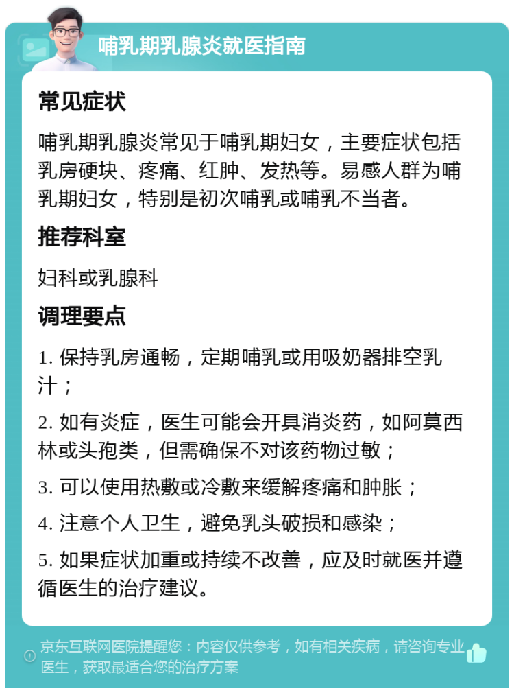 哺乳期乳腺炎就医指南 常见症状 哺乳期乳腺炎常见于哺乳期妇女，主要症状包括乳房硬块、疼痛、红肿、发热等。易感人群为哺乳期妇女，特别是初次哺乳或哺乳不当者。 推荐科室 妇科或乳腺科 调理要点 1. 保持乳房通畅，定期哺乳或用吸奶器排空乳汁； 2. 如有炎症，医生可能会开具消炎药，如阿莫西林或头孢类，但需确保不对该药物过敏； 3. 可以使用热敷或冷敷来缓解疼痛和肿胀； 4. 注意个人卫生，避免乳头破损和感染； 5. 如果症状加重或持续不改善，应及时就医并遵循医生的治疗建议。