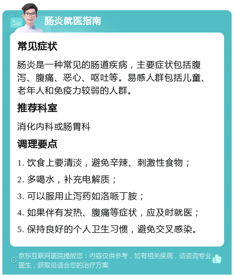 肠炎就医指南 常见症状 肠炎是一种常见的肠道疾病，主要症状包括腹泻、腹痛、恶心、呕吐等。易感人群包括儿童、老年人和免疫力较弱的人群。 推荐科室 消化内科或肠胃科 调理要点 1. 饮食上要清淡，避免辛辣、刺激性食物； 2. 多喝水，补充电解质； 3. 可以服用止泻药如洛哌丁胺； 4. 如果伴有发热、腹痛等症状，应及时就医； 5. 保持良好的个人卫生习惯，避免交叉感染。