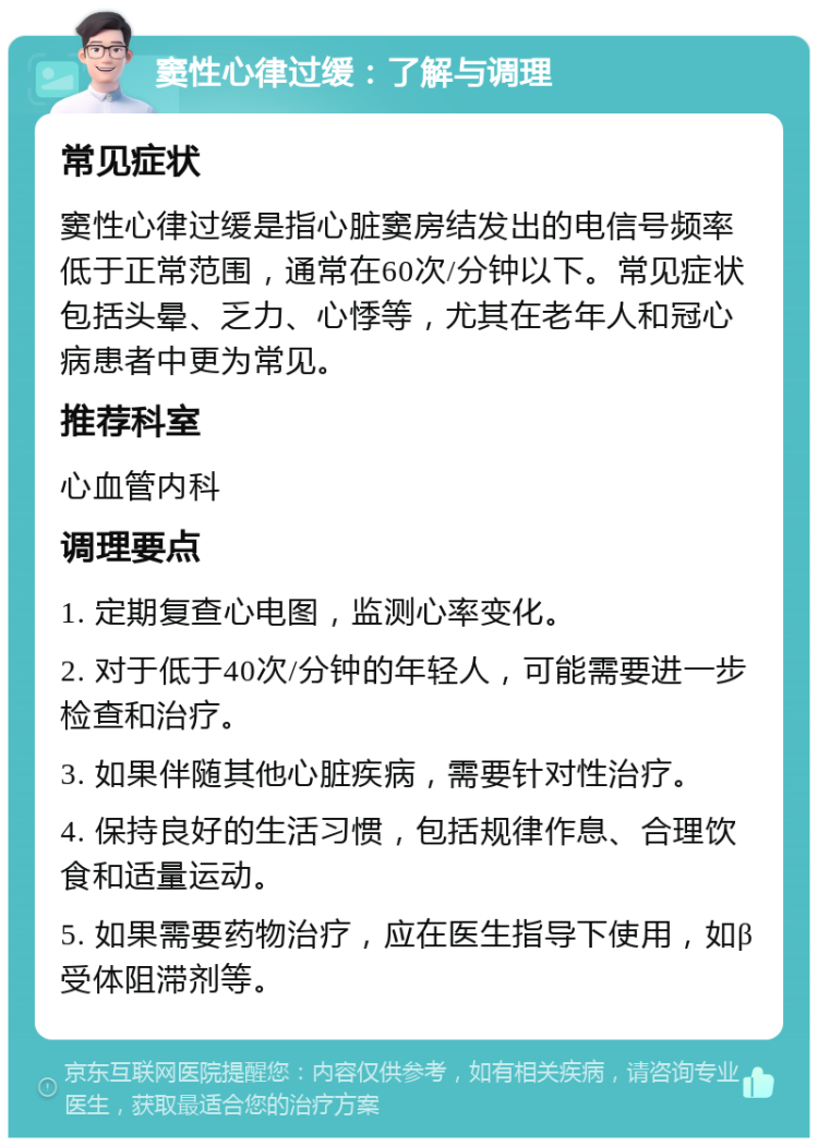 窦性心律过缓：了解与调理 常见症状 窦性心律过缓是指心脏窦房结发出的电信号频率低于正常范围，通常在60次/分钟以下。常见症状包括头晕、乏力、心悸等，尤其在老年人和冠心病患者中更为常见。 推荐科室 心血管内科 调理要点 1. 定期复查心电图，监测心率变化。 2. 对于低于40次/分钟的年轻人，可能需要进一步检查和治疗。 3. 如果伴随其他心脏疾病，需要针对性治疗。 4. 保持良好的生活习惯，包括规律作息、合理饮食和适量运动。 5. 如果需要药物治疗，应在医生指导下使用，如β受体阻滞剂等。