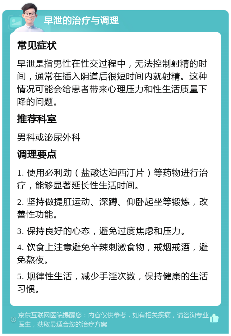 早泄的治疗与调理 常见症状 早泄是指男性在性交过程中，无法控制射精的时间，通常在插入阴道后很短时间内就射精。这种情况可能会给患者带来心理压力和性生活质量下降的问题。 推荐科室 男科或泌尿外科 调理要点 1. 使用必利劲（盐酸达泊西汀片）等药物进行治疗，能够显著延长性生活时间。 2. 坚持做提肛运动、深蹲、仰卧起坐等锻炼，改善性功能。 3. 保持良好的心态，避免过度焦虑和压力。 4. 饮食上注意避免辛辣刺激食物，戒烟戒酒，避免熬夜。 5. 规律性生活，减少手淫次数，保持健康的生活习惯。