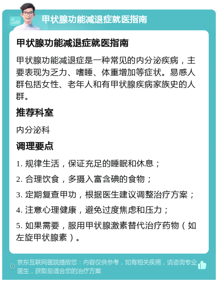 甲状腺功能减退症就医指南 甲状腺功能减退症就医指南 甲状腺功能减退症是一种常见的内分泌疾病，主要表现为乏力、嗜睡、体重增加等症状。易感人群包括女性、老年人和有甲状腺疾病家族史的人群。 推荐科室 内分泌科 调理要点 1. 规律生活，保证充足的睡眠和休息； 2. 合理饮食，多摄入富含碘的食物； 3. 定期复查甲功，根据医生建议调整治疗方案； 4. 注意心理健康，避免过度焦虑和压力； 5. 如果需要，服用甲状腺激素替代治疗药物（如左旋甲状腺素）。