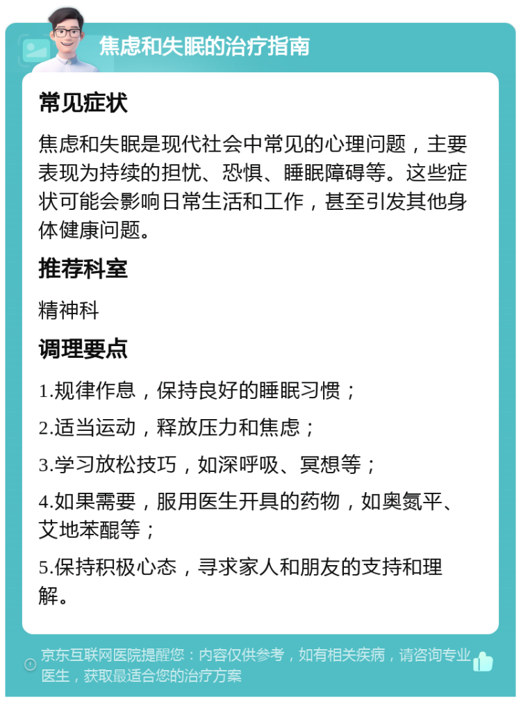 焦虑和失眠的治疗指南 常见症状 焦虑和失眠是现代社会中常见的心理问题，主要表现为持续的担忧、恐惧、睡眠障碍等。这些症状可能会影响日常生活和工作，甚至引发其他身体健康问题。 推荐科室 精神科 调理要点 1.规律作息，保持良好的睡眠习惯； 2.适当运动，释放压力和焦虑； 3.学习放松技巧，如深呼吸、冥想等； 4.如果需要，服用医生开具的药物，如奥氮平、艾地苯醌等； 5.保持积极心态，寻求家人和朋友的支持和理解。