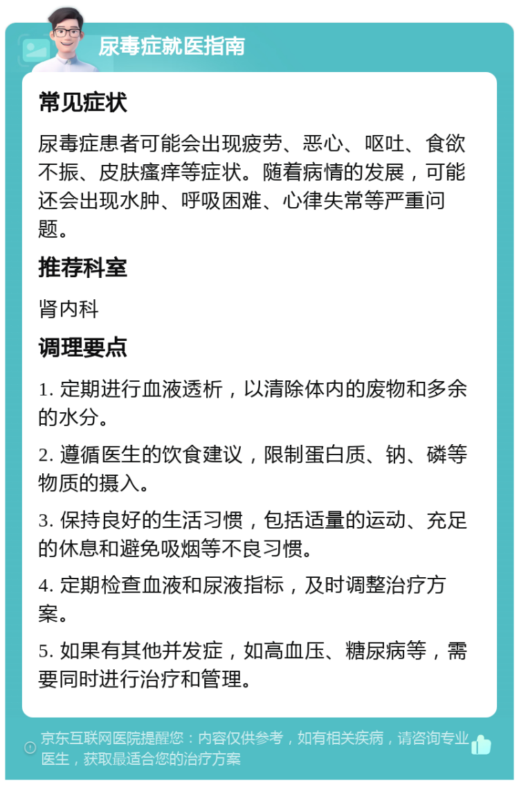 尿毒症就医指南 常见症状 尿毒症患者可能会出现疲劳、恶心、呕吐、食欲不振、皮肤瘙痒等症状。随着病情的发展，可能还会出现水肿、呼吸困难、心律失常等严重问题。 推荐科室 肾内科 调理要点 1. 定期进行血液透析，以清除体内的废物和多余的水分。 2. 遵循医生的饮食建议，限制蛋白质、钠、磷等物质的摄入。 3. 保持良好的生活习惯，包括适量的运动、充足的休息和避免吸烟等不良习惯。 4. 定期检查血液和尿液指标，及时调整治疗方案。 5. 如果有其他并发症，如高血压、糖尿病等，需要同时进行治疗和管理。