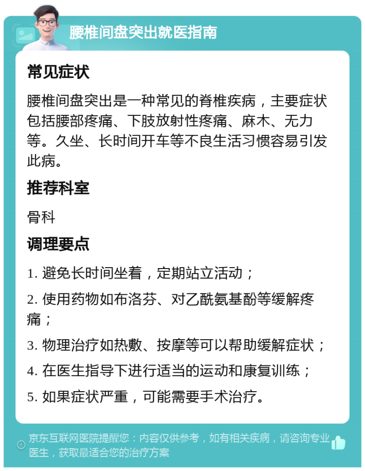 腰椎间盘突出就医指南 常见症状 腰椎间盘突出是一种常见的脊椎疾病，主要症状包括腰部疼痛、下肢放射性疼痛、麻木、无力等。久坐、长时间开车等不良生活习惯容易引发此病。 推荐科室 骨科 调理要点 1. 避免长时间坐着，定期站立活动； 2. 使用药物如布洛芬、对乙酰氨基酚等缓解疼痛； 3. 物理治疗如热敷、按摩等可以帮助缓解症状； 4. 在医生指导下进行适当的运动和康复训练； 5. 如果症状严重，可能需要手术治疗。