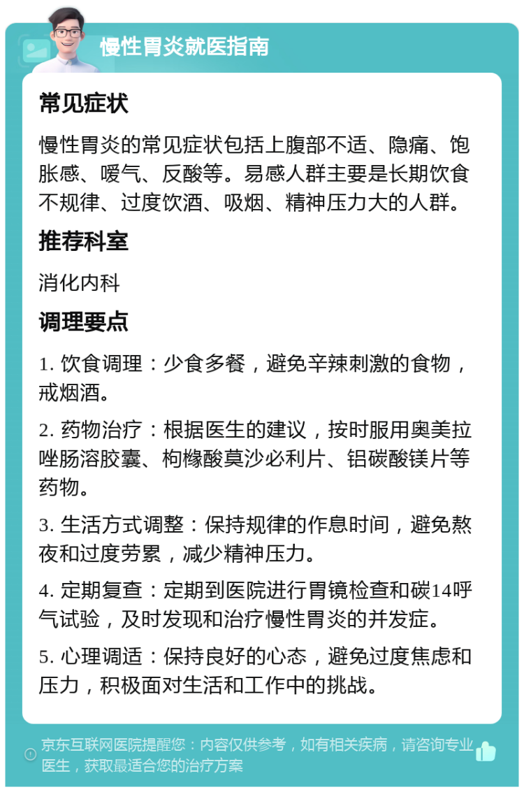 慢性胃炎就医指南 常见症状 慢性胃炎的常见症状包括上腹部不适、隐痛、饱胀感、嗳气、反酸等。易感人群主要是长期饮食不规律、过度饮酒、吸烟、精神压力大的人群。 推荐科室 消化内科 调理要点 1. 饮食调理：少食多餐，避免辛辣刺激的食物，戒烟酒。 2. 药物治疗：根据医生的建议，按时服用奥美拉唑肠溶胶囊、枸橼酸莫沙必利片、铝碳酸镁片等药物。 3. 生活方式调整：保持规律的作息时间，避免熬夜和过度劳累，减少精神压力。 4. 定期复查：定期到医院进行胃镜检查和碳14呼气试验，及时发现和治疗慢性胃炎的并发症。 5. 心理调适：保持良好的心态，避免过度焦虑和压力，积极面对生活和工作中的挑战。