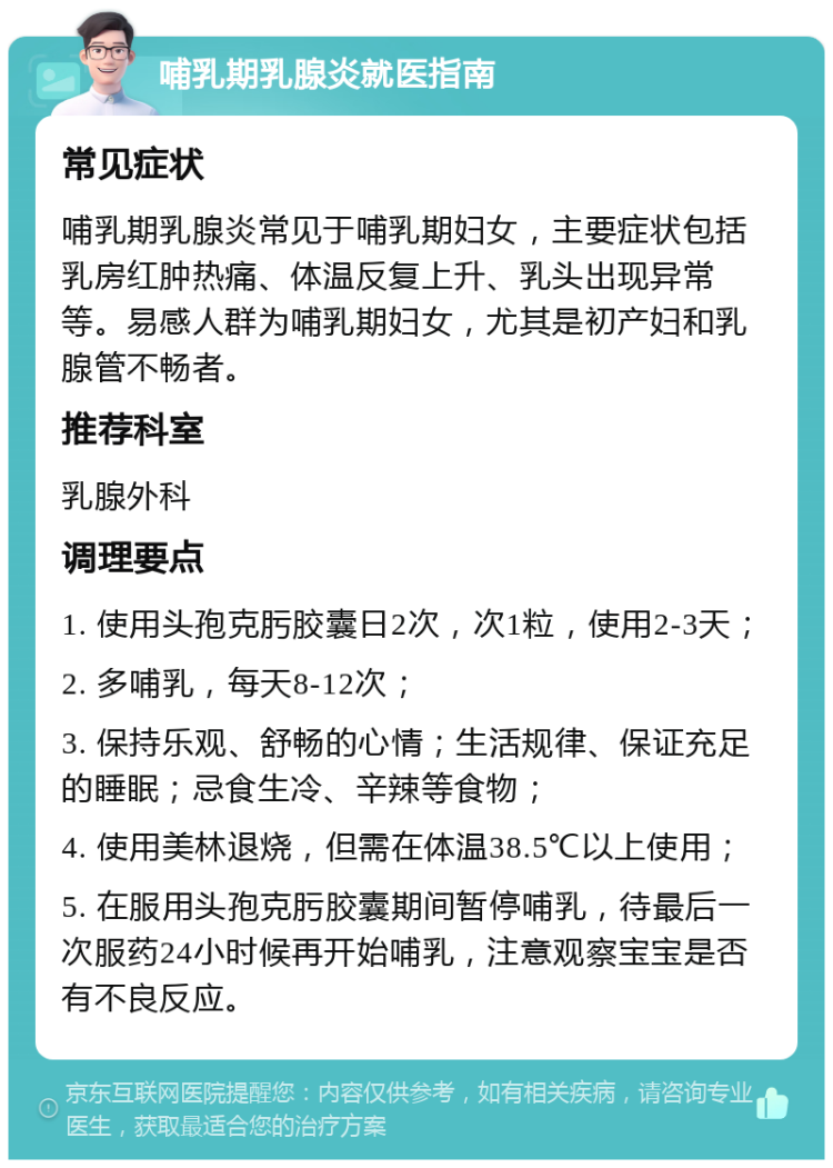 哺乳期乳腺炎就医指南 常见症状 哺乳期乳腺炎常见于哺乳期妇女，主要症状包括乳房红肿热痛、体温反复上升、乳头出现异常等。易感人群为哺乳期妇女，尤其是初产妇和乳腺管不畅者。 推荐科室 乳腺外科 调理要点 1. 使用头孢克肟胶囊日2次，次1粒，使用2-3天； 2. 多哺乳，每天8-12次； 3. 保持乐观、舒畅的心情；生活规律、保证充足的睡眠；忌食生冷、辛辣等食物； 4. 使用美林退烧，但需在体温38.5℃以上使用； 5. 在服用头孢克肟胶囊期间暂停哺乳，待最后一次服药24小时候再开始哺乳，注意观察宝宝是否有不良反应。