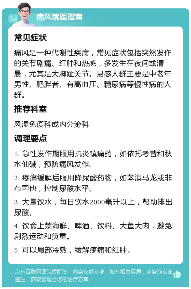 痛风就医指南 常见症状 痛风是一种代谢性疾病，常见症状包括突然发作的关节剧痛、红肿和热感，多发生在夜间或清晨，尤其是大脚趾关节。易感人群主要是中老年男性、肥胖者、有高血压、糖尿病等慢性病的人群。 推荐科室 风湿免疫科或内分泌科 调理要点 1. 急性发作期服用抗炎镇痛药，如依托考昔和秋水仙碱，预防痛风发作。 2. 疼痛缓解后服用降尿酸药物，如苯溴马龙或非布司他，控制尿酸水平。 3. 大量饮水，每日饮水2000毫升以上，帮助排出尿酸。 4. 饮食上禁海鲜、啤酒、饮料、大鱼大肉，避免剧烈运动和负重。 5. 可以局部冷敷，缓解疼痛和红肿。