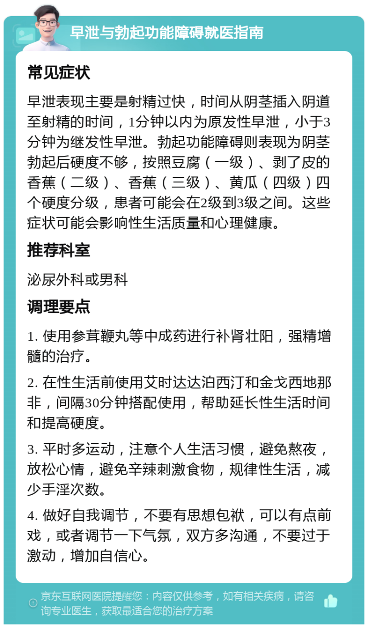 早泄与勃起功能障碍就医指南 常见症状 早泄表现主要是射精过快，时间从阴茎插入阴道至射精的时间，1分钟以内为原发性早泄，小于3分钟为继发性早泄。勃起功能障碍则表现为阴茎勃起后硬度不够，按照豆腐（一级）、剥了皮的香蕉（二级）、香蕉（三级）、黄瓜（四级）四个硬度分级，患者可能会在2级到3级之间。这些症状可能会影响性生活质量和心理健康。 推荐科室 泌尿外科或男科 调理要点 1. 使用参茸鞭丸等中成药进行补肾壮阳，强精增髓的治疗。 2. 在性生活前使用艾时达达泊西汀和金戈西地那非，间隔30分钟搭配使用，帮助延长性生活时间和提高硬度。 3. 平时多运动，注意个人生活习惯，避免熬夜，放松心情，避免辛辣刺激食物，规律性生活，减少手淫次数。 4. 做好自我调节，不要有思想包袱，可以有点前戏，或者调节一下气氛，双方多沟通，不要过于激动，增加自信心。