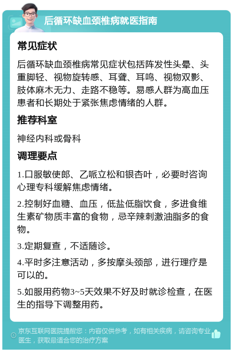 后循环缺血颈椎病就医指南 常见症状 后循环缺血颈椎病常见症状包括阵发性头晕、头重脚轻、视物旋转感、耳聋、耳鸣、视物双影、肢体麻木无力、走路不稳等。易感人群为高血压患者和长期处于紧张焦虑情绪的人群。 推荐科室 神经内科或骨科 调理要点 1.口服敏使郎、乙哌立松和银杏叶，必要时咨询心理专科缓解焦虑情绪。 2.控制好血糖、血压，低盐低脂饮食，多进食维生素矿物质丰富的食物，忌辛辣刺激油脂多的食物。 3.定期复查，不适随诊。 4.平时多注意活动，多按摩头颈部，进行理疗是可以的。 5.如服用药物3~5天效果不好及时就诊检查，在医生的指导下调整用药。