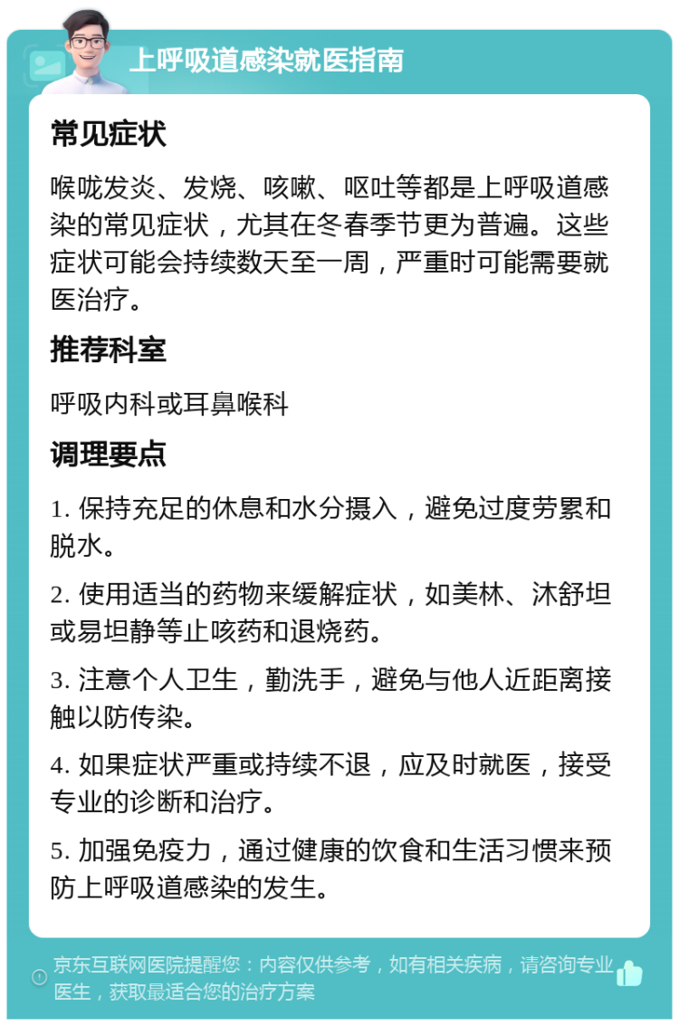 上呼吸道感染就医指南 常见症状 喉咙发炎、发烧、咳嗽、呕吐等都是上呼吸道感染的常见症状，尤其在冬春季节更为普遍。这些症状可能会持续数天至一周，严重时可能需要就医治疗。 推荐科室 呼吸内科或耳鼻喉科 调理要点 1. 保持充足的休息和水分摄入，避免过度劳累和脱水。 2. 使用适当的药物来缓解症状，如美林、沐舒坦或易坦静等止咳药和退烧药。 3. 注意个人卫生，勤洗手，避免与他人近距离接触以防传染。 4. 如果症状严重或持续不退，应及时就医，接受专业的诊断和治疗。 5. 加强免疫力，通过健康的饮食和生活习惯来预防上呼吸道感染的发生。