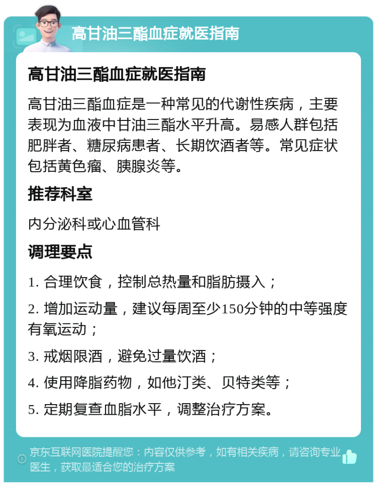 高甘油三酯血症就医指南 高甘油三酯血症就医指南 高甘油三酯血症是一种常见的代谢性疾病，主要表现为血液中甘油三酯水平升高。易感人群包括肥胖者、糖尿病患者、长期饮酒者等。常见症状包括黄色瘤、胰腺炎等。 推荐科室 内分泌科或心血管科 调理要点 1. 合理饮食，控制总热量和脂肪摄入； 2. 增加运动量，建议每周至少150分钟的中等强度有氧运动； 3. 戒烟限酒，避免过量饮酒； 4. 使用降脂药物，如他汀类、贝特类等； 5. 定期复查血脂水平，调整治疗方案。