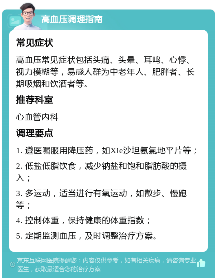 高血压调理指南 常见症状 高血压常见症状包括头痛、头晕、耳鸣、心悸、视力模糊等，易感人群为中老年人、肥胖者、长期吸烟和饮酒者等。 推荐科室 心血管内科 调理要点 1. 遵医嘱服用降压药，如Xie沙坦氨氯地平片等； 2. 低盐低脂饮食，减少钠盐和饱和脂肪酸的摄入； 3. 多运动，适当进行有氧运动，如散步、慢跑等； 4. 控制体重，保持健康的体重指数； 5. 定期监测血压，及时调整治疗方案。