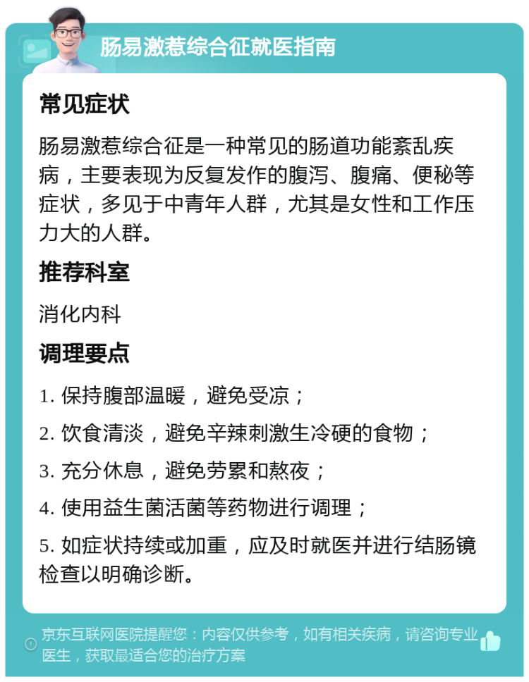 肠易激惹综合征就医指南 常见症状 肠易激惹综合征是一种常见的肠道功能紊乱疾病，主要表现为反复发作的腹泻、腹痛、便秘等症状，多见于中青年人群，尤其是女性和工作压力大的人群。 推荐科室 消化内科 调理要点 1. 保持腹部温暖，避免受凉； 2. 饮食清淡，避免辛辣刺激生冷硬的食物； 3. 充分休息，避免劳累和熬夜； 4. 使用益生菌活菌等药物进行调理； 5. 如症状持续或加重，应及时就医并进行结肠镜检查以明确诊断。