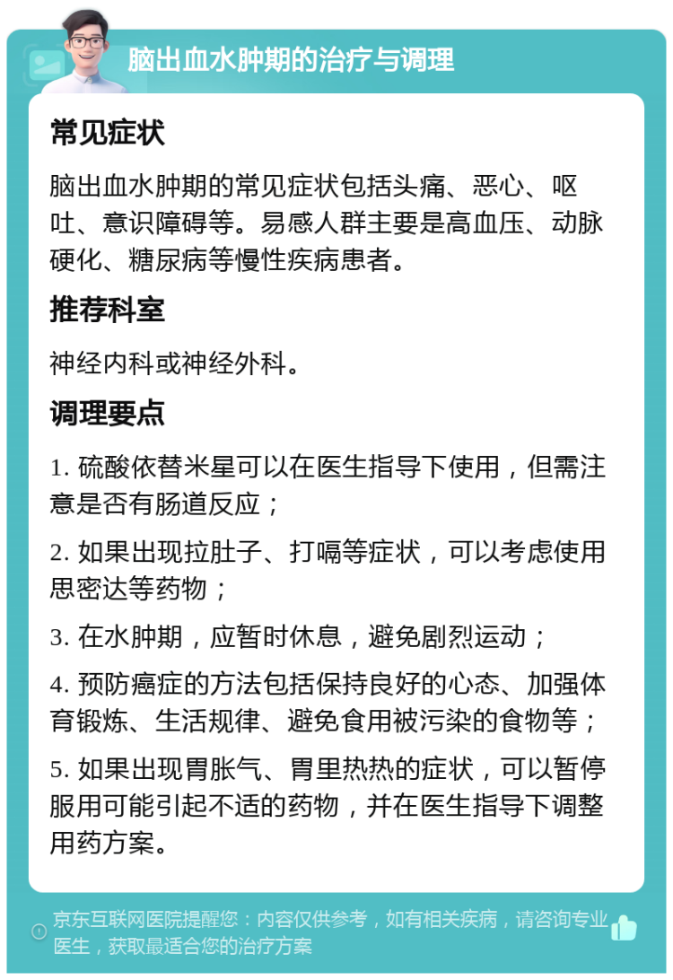 脑出血水肿期的治疗与调理 常见症状 脑出血水肿期的常见症状包括头痛、恶心、呕吐、意识障碍等。易感人群主要是高血压、动脉硬化、糖尿病等慢性疾病患者。 推荐科室 神经内科或神经外科。 调理要点 1. 硫酸依替米星可以在医生指导下使用，但需注意是否有肠道反应； 2. 如果出现拉肚子、打嗝等症状，可以考虑使用思密达等药物； 3. 在水肿期，应暂时休息，避免剧烈运动； 4. 预防癌症的方法包括保持良好的心态、加强体育锻炼、生活规律、避免食用被污染的食物等； 5. 如果出现胃胀气、胃里热热的症状，可以暂停服用可能引起不适的药物，并在医生指导下调整用药方案。