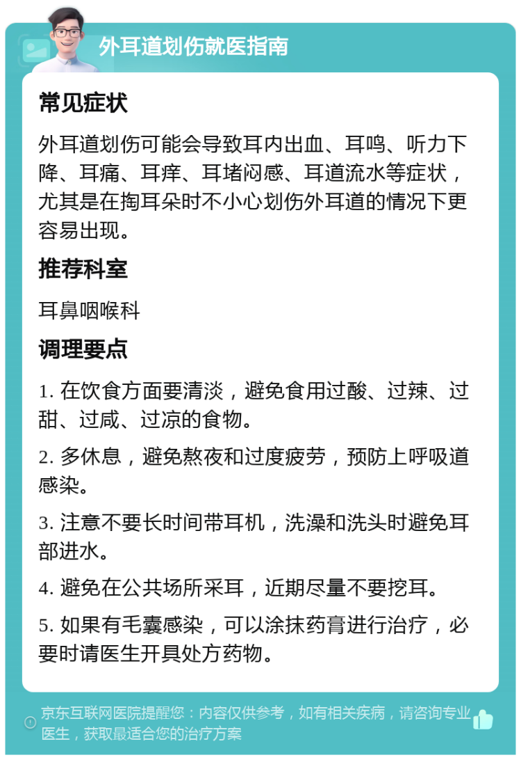 外耳道划伤就医指南 常见症状 外耳道划伤可能会导致耳内出血、耳鸣、听力下降、耳痛、耳痒、耳堵闷感、耳道流水等症状，尤其是在掏耳朵时不小心划伤外耳道的情况下更容易出现。 推荐科室 耳鼻咽喉科 调理要点 1. 在饮食方面要清淡，避免食用过酸、过辣、过甜、过咸、过凉的食物。 2. 多休息，避免熬夜和过度疲劳，预防上呼吸道感染。 3. 注意不要长时间带耳机，洗澡和洗头时避免耳部进水。 4. 避免在公共场所采耳，近期尽量不要挖耳。 5. 如果有毛囊感染，可以涂抹药膏进行治疗，必要时请医生开具处方药物。