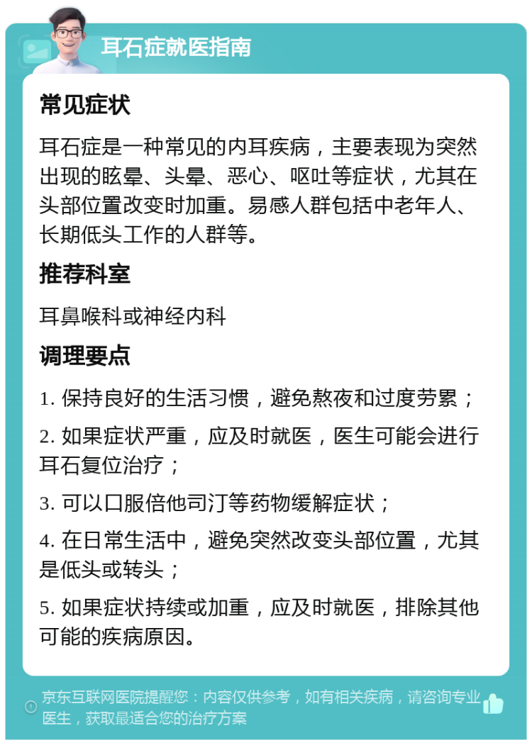 耳石症就医指南 常见症状 耳石症是一种常见的内耳疾病，主要表现为突然出现的眩晕、头晕、恶心、呕吐等症状，尤其在头部位置改变时加重。易感人群包括中老年人、长期低头工作的人群等。 推荐科室 耳鼻喉科或神经内科 调理要点 1. 保持良好的生活习惯，避免熬夜和过度劳累； 2. 如果症状严重，应及时就医，医生可能会进行耳石复位治疗； 3. 可以口服倍他司汀等药物缓解症状； 4. 在日常生活中，避免突然改变头部位置，尤其是低头或转头； 5. 如果症状持续或加重，应及时就医，排除其他可能的疾病原因。