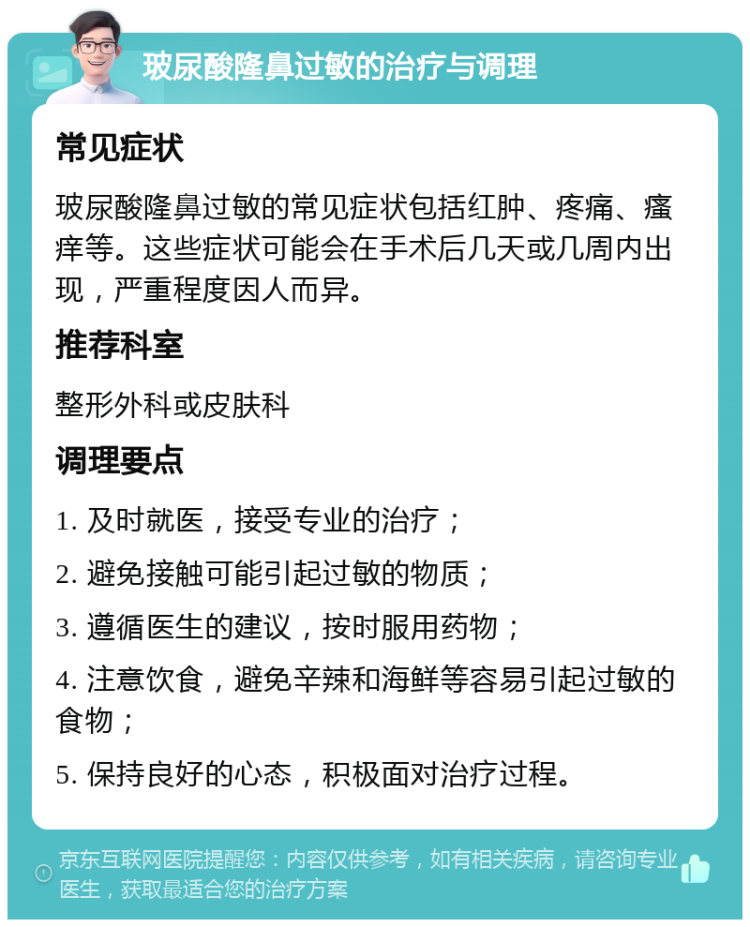 玻尿酸隆鼻过敏的治疗与调理 常见症状 玻尿酸隆鼻过敏的常见症状包括红肿、疼痛、瘙痒等。这些症状可能会在手术后几天或几周内出现，严重程度因人而异。 推荐科室 整形外科或皮肤科 调理要点 1. 及时就医，接受专业的治疗； 2. 避免接触可能引起过敏的物质； 3. 遵循医生的建议，按时服用药物； 4. 注意饮食，避免辛辣和海鲜等容易引起过敏的食物； 5. 保持良好的心态，积极面对治疗过程。