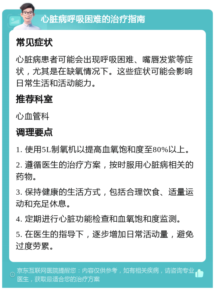 心脏病呼吸困难的治疗指南 常见症状 心脏病患者可能会出现呼吸困难、嘴唇发紫等症状，尤其是在缺氧情况下。这些症状可能会影响日常生活和活动能力。 推荐科室 心血管科 调理要点 1. 使用5L制氧机以提高血氧饱和度至80%以上。 2. 遵循医生的治疗方案，按时服用心脏病相关的药物。 3. 保持健康的生活方式，包括合理饮食、适量运动和充足休息。 4. 定期进行心脏功能检查和血氧饱和度监测。 5. 在医生的指导下，逐步增加日常活动量，避免过度劳累。