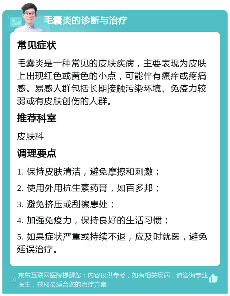 毛囊炎的诊断与治疗 常见症状 毛囊炎是一种常见的皮肤疾病，主要表现为皮肤上出现红色或黄色的小点，可能伴有瘙痒或疼痛感。易感人群包括长期接触污染环境、免疫力较弱或有皮肤创伤的人群。 推荐科室 皮肤科 调理要点 1. 保持皮肤清洁，避免摩擦和刺激； 2. 使用外用抗生素药膏，如百多邦； 3. 避免挤压或刮擦患处； 4. 加强免疫力，保持良好的生活习惯； 5. 如果症状严重或持续不退，应及时就医，避免延误治疗。