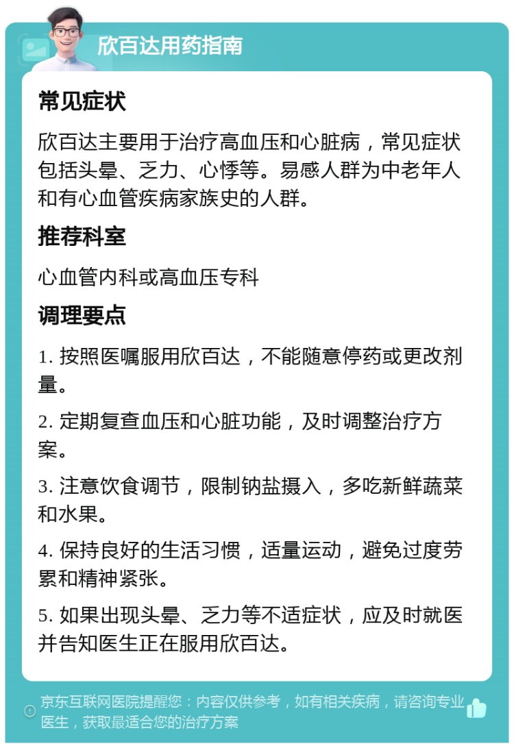 欣百达用药指南 常见症状 欣百达主要用于治疗高血压和心脏病，常见症状包括头晕、乏力、心悸等。易感人群为中老年人和有心血管疾病家族史的人群。 推荐科室 心血管内科或高血压专科 调理要点 1. 按照医嘱服用欣百达，不能随意停药或更改剂量。 2. 定期复查血压和心脏功能，及时调整治疗方案。 3. 注意饮食调节，限制钠盐摄入，多吃新鲜蔬菜和水果。 4. 保持良好的生活习惯，适量运动，避免过度劳累和精神紧张。 5. 如果出现头晕、乏力等不适症状，应及时就医并告知医生正在服用欣百达。