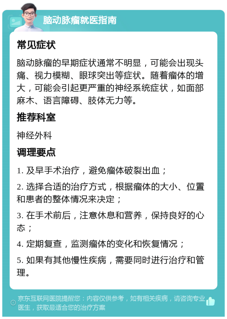 脑动脉瘤就医指南 常见症状 脑动脉瘤的早期症状通常不明显，可能会出现头痛、视力模糊、眼球突出等症状。随着瘤体的增大，可能会引起更严重的神经系统症状，如面部麻木、语言障碍、肢体无力等。 推荐科室 神经外科 调理要点 1. 及早手术治疗，避免瘤体破裂出血； 2. 选择合适的治疗方式，根据瘤体的大小、位置和患者的整体情况来决定； 3. 在手术前后，注意休息和营养，保持良好的心态； 4. 定期复查，监测瘤体的变化和恢复情况； 5. 如果有其他慢性疾病，需要同时进行治疗和管理。