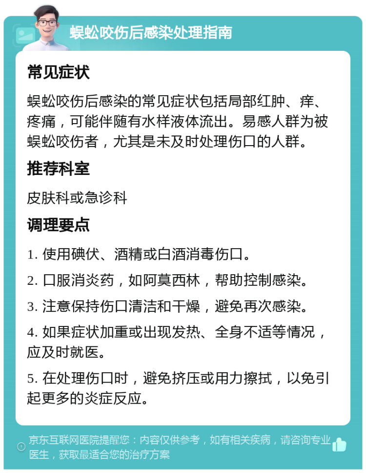 蜈蚣咬伤后感染处理指南 常见症状 蜈蚣咬伤后感染的常见症状包括局部红肿、痒、疼痛，可能伴随有水样液体流出。易感人群为被蜈蚣咬伤者，尤其是未及时处理伤口的人群。 推荐科室 皮肤科或急诊科 调理要点 1. 使用碘伏、酒精或白酒消毒伤口。 2. 口服消炎药，如阿莫西林，帮助控制感染。 3. 注意保持伤口清洁和干燥，避免再次感染。 4. 如果症状加重或出现发热、全身不适等情况，应及时就医。 5. 在处理伤口时，避免挤压或用力擦拭，以免引起更多的炎症反应。