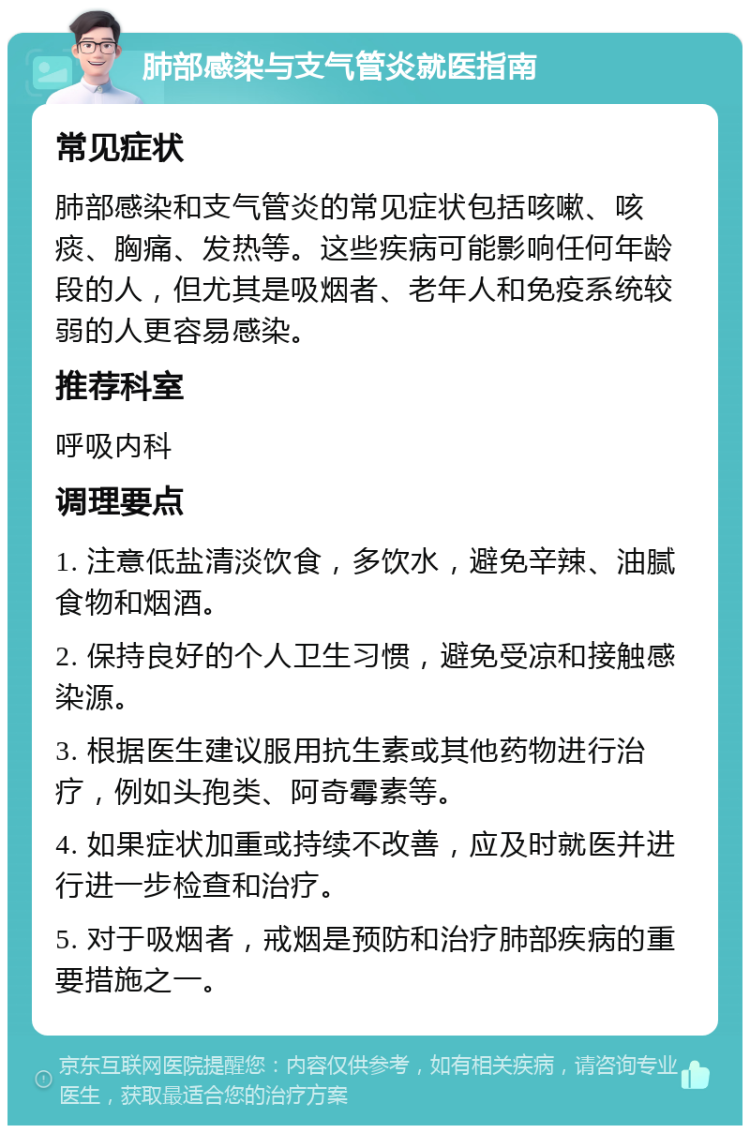 肺部感染与支气管炎就医指南 常见症状 肺部感染和支气管炎的常见症状包括咳嗽、咳痰、胸痛、发热等。这些疾病可能影响任何年龄段的人，但尤其是吸烟者、老年人和免疫系统较弱的人更容易感染。 推荐科室 呼吸内科 调理要点 1. 注意低盐清淡饮食，多饮水，避免辛辣、油腻食物和烟酒。 2. 保持良好的个人卫生习惯，避免受凉和接触感染源。 3. 根据医生建议服用抗生素或其他药物进行治疗，例如头孢类、阿奇霉素等。 4. 如果症状加重或持续不改善，应及时就医并进行进一步检查和治疗。 5. 对于吸烟者，戒烟是预防和治疗肺部疾病的重要措施之一。