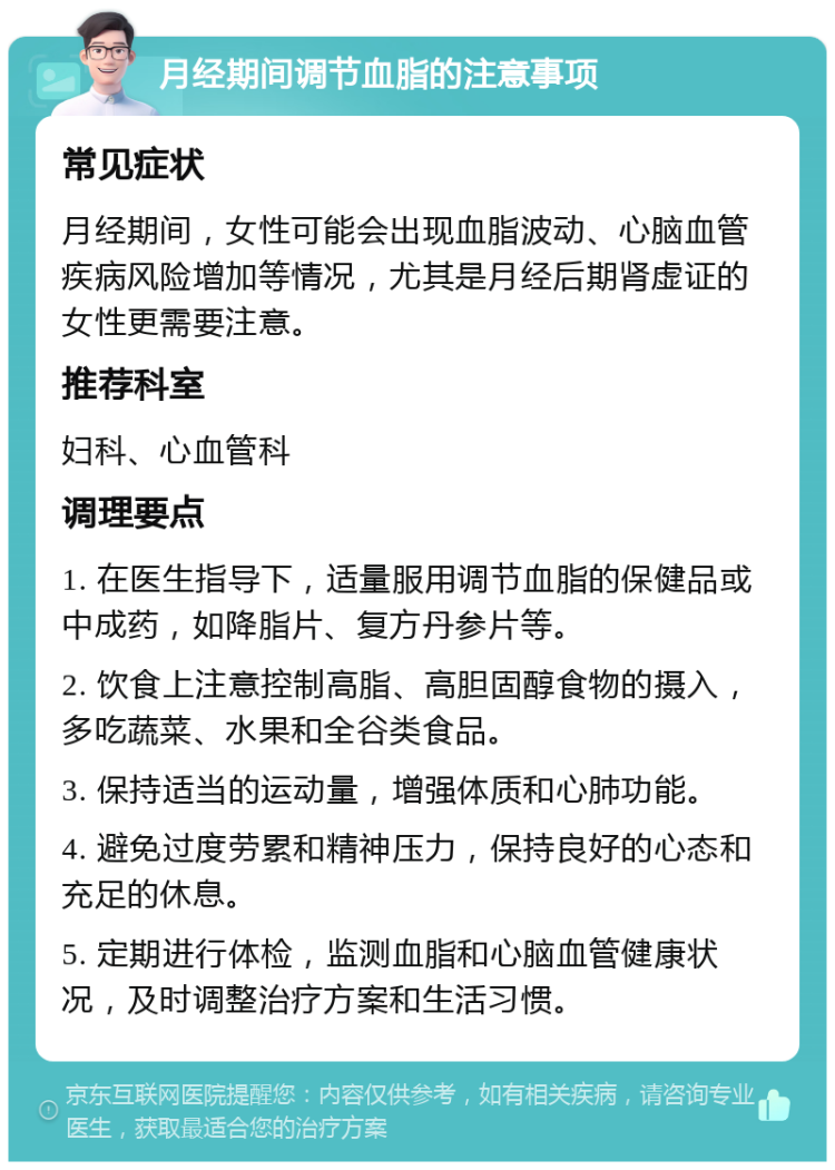 月经期间调节血脂的注意事项 常见症状 月经期间，女性可能会出现血脂波动、心脑血管疾病风险增加等情况，尤其是月经后期肾虚证的女性更需要注意。 推荐科室 妇科、心血管科 调理要点 1. 在医生指导下，适量服用调节血脂的保健品或中成药，如降脂片、复方丹参片等。 2. 饮食上注意控制高脂、高胆固醇食物的摄入，多吃蔬菜、水果和全谷类食品。 3. 保持适当的运动量，增强体质和心肺功能。 4. 避免过度劳累和精神压力，保持良好的心态和充足的休息。 5. 定期进行体检，监测血脂和心脑血管健康状况，及时调整治疗方案和生活习惯。