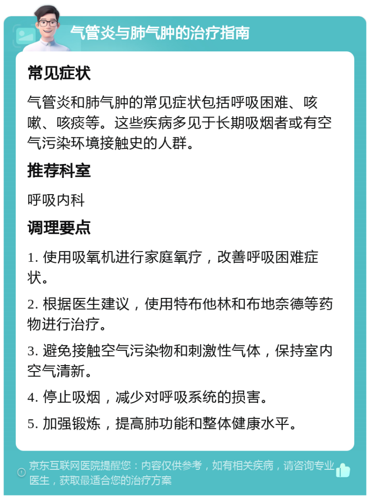 气管炎与肺气肿的治疗指南 常见症状 气管炎和肺气肿的常见症状包括呼吸困难、咳嗽、咳痰等。这些疾病多见于长期吸烟者或有空气污染环境接触史的人群。 推荐科室 呼吸内科 调理要点 1. 使用吸氧机进行家庭氧疗，改善呼吸困难症状。 2. 根据医生建议，使用特布他林和布地奈德等药物进行治疗。 3. 避免接触空气污染物和刺激性气体，保持室内空气清新。 4. 停止吸烟，减少对呼吸系统的损害。 5. 加强锻炼，提高肺功能和整体健康水平。