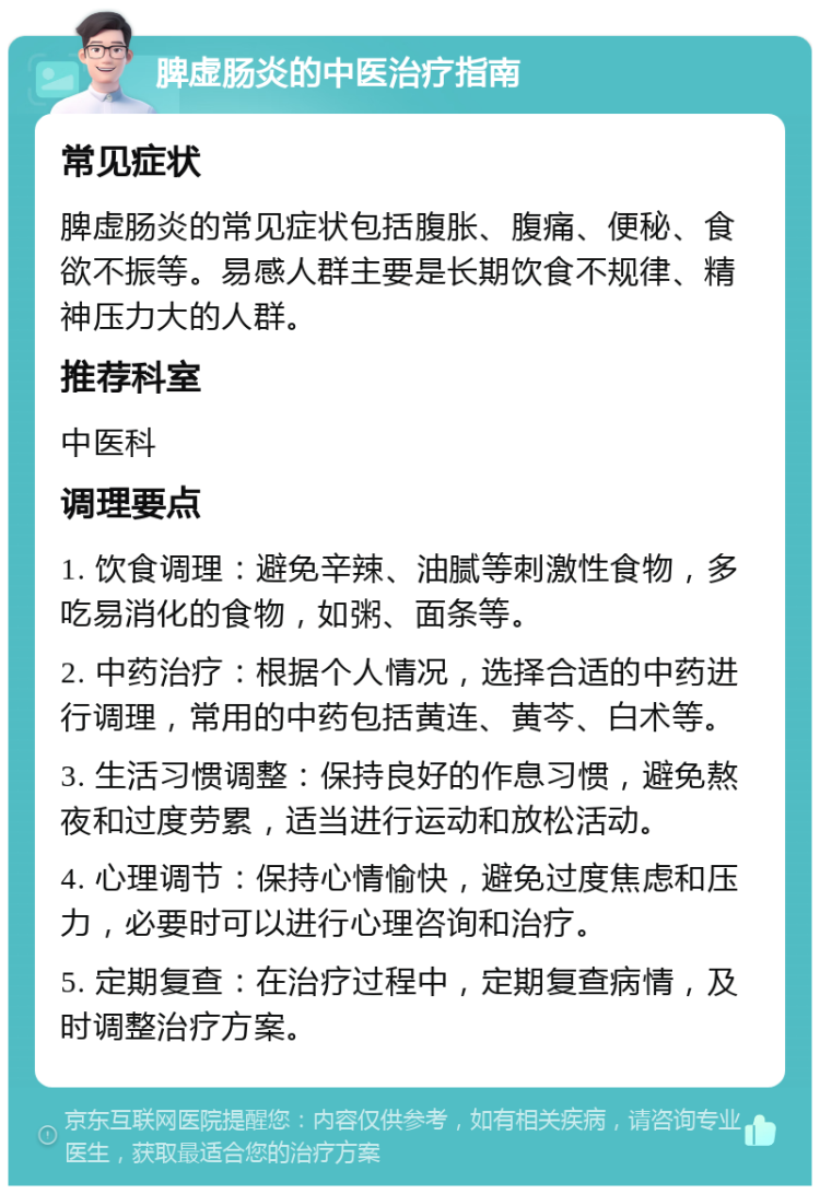 脾虚肠炎的中医治疗指南 常见症状 脾虚肠炎的常见症状包括腹胀、腹痛、便秘、食欲不振等。易感人群主要是长期饮食不规律、精神压力大的人群。 推荐科室 中医科 调理要点 1. 饮食调理：避免辛辣、油腻等刺激性食物，多吃易消化的食物，如粥、面条等。 2. 中药治疗：根据个人情况，选择合适的中药进行调理，常用的中药包括黄连、黄芩、白术等。 3. 生活习惯调整：保持良好的作息习惯，避免熬夜和过度劳累，适当进行运动和放松活动。 4. 心理调节：保持心情愉快，避免过度焦虑和压力，必要时可以进行心理咨询和治疗。 5. 定期复查：在治疗过程中，定期复查病情，及时调整治疗方案。