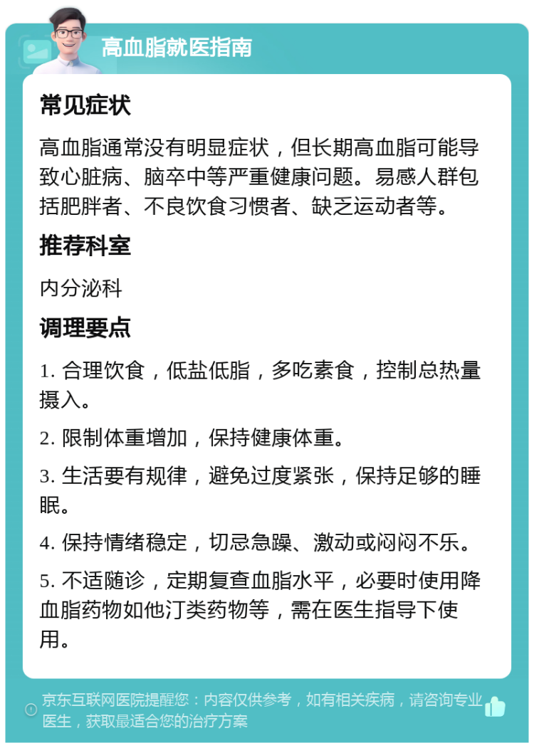 高血脂就医指南 常见症状 高血脂通常没有明显症状，但长期高血脂可能导致心脏病、脑卒中等严重健康问题。易感人群包括肥胖者、不良饮食习惯者、缺乏运动者等。 推荐科室 内分泌科 调理要点 1. 合理饮食，低盐低脂，多吃素食，控制总热量摄入。 2. 限制体重增加，保持健康体重。 3. 生活要有规律，避免过度紧张，保持足够的睡眠。 4. 保持情绪稳定，切忌急躁、激动或闷闷不乐。 5. 不适随诊，定期复查血脂水平，必要时使用降血脂药物如他汀类药物等，需在医生指导下使用。