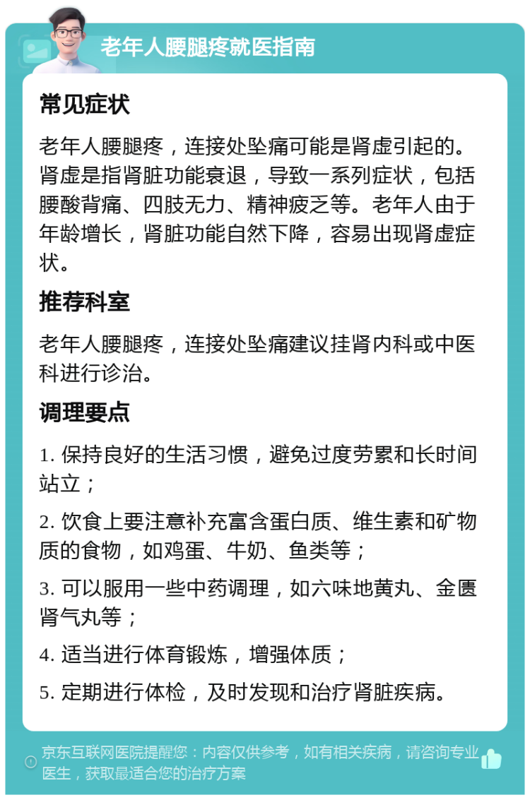 老年人腰腿疼就医指南 常见症状 老年人腰腿疼，连接处坠痛可能是肾虚引起的。肾虚是指肾脏功能衰退，导致一系列症状，包括腰酸背痛、四肢无力、精神疲乏等。老年人由于年龄增长，肾脏功能自然下降，容易出现肾虚症状。 推荐科室 老年人腰腿疼，连接处坠痛建议挂肾内科或中医科进行诊治。 调理要点 1. 保持良好的生活习惯，避免过度劳累和长时间站立； 2. 饮食上要注意补充富含蛋白质、维生素和矿物质的食物，如鸡蛋、牛奶、鱼类等； 3. 可以服用一些中药调理，如六味地黄丸、金匮肾气丸等； 4. 适当进行体育锻炼，增强体质； 5. 定期进行体检，及时发现和治疗肾脏疾病。