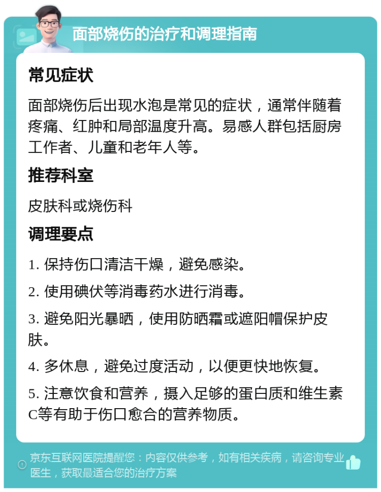 面部烧伤的治疗和调理指南 常见症状 面部烧伤后出现水泡是常见的症状，通常伴随着疼痛、红肿和局部温度升高。易感人群包括厨房工作者、儿童和老年人等。 推荐科室 皮肤科或烧伤科 调理要点 1. 保持伤口清洁干燥，避免感染。 2. 使用碘伏等消毒药水进行消毒。 3. 避免阳光暴晒，使用防晒霜或遮阳帽保护皮肤。 4. 多休息，避免过度活动，以便更快地恢复。 5. 注意饮食和营养，摄入足够的蛋白质和维生素C等有助于伤口愈合的营养物质。