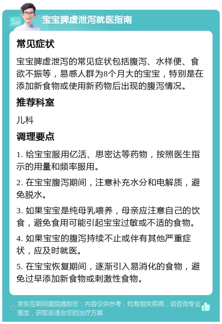 宝宝脾虚泄泻就医指南 常见症状 宝宝脾虚泄泻的常见症状包括腹泻、水样便、食欲不振等，易感人群为8个月大的宝宝，特别是在添加新食物或使用新药物后出现的腹泻情况。 推荐科室 儿科 调理要点 1. 给宝宝服用亿活、思密达等药物，按照医生指示的用量和频率服用。 2. 在宝宝腹泻期间，注意补充水分和电解质，避免脱水。 3. 如果宝宝是纯母乳喂养，母亲应注意自己的饮食，避免食用可能引起宝宝过敏或不适的食物。 4. 如果宝宝的腹泻持续不止或伴有其他严重症状，应及时就医。 5. 在宝宝恢复期间，逐渐引入易消化的食物，避免过早添加新食物或刺激性食物。