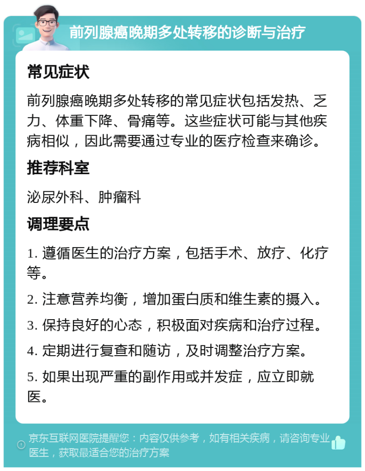 前列腺癌晚期多处转移的诊断与治疗 常见症状 前列腺癌晚期多处转移的常见症状包括发热、乏力、体重下降、骨痛等。这些症状可能与其他疾病相似，因此需要通过专业的医疗检查来确诊。 推荐科室 泌尿外科、肿瘤科 调理要点 1. 遵循医生的治疗方案，包括手术、放疗、化疗等。 2. 注意营养均衡，增加蛋白质和维生素的摄入。 3. 保持良好的心态，积极面对疾病和治疗过程。 4. 定期进行复查和随访，及时调整治疗方案。 5. 如果出现严重的副作用或并发症，应立即就医。