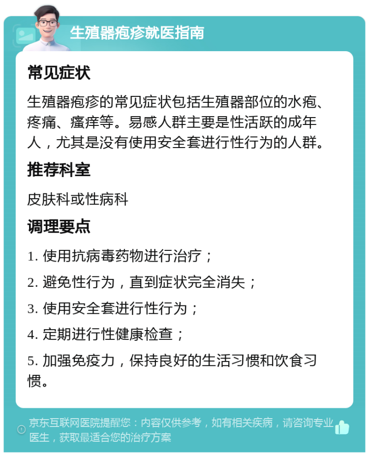 生殖器疱疹就医指南 常见症状 生殖器疱疹的常见症状包括生殖器部位的水疱、疼痛、瘙痒等。易感人群主要是性活跃的成年人，尤其是没有使用安全套进行性行为的人群。 推荐科室 皮肤科或性病科 调理要点 1. 使用抗病毒药物进行治疗； 2. 避免性行为，直到症状完全消失； 3. 使用安全套进行性行为； 4. 定期进行性健康检查； 5. 加强免疫力，保持良好的生活习惯和饮食习惯。