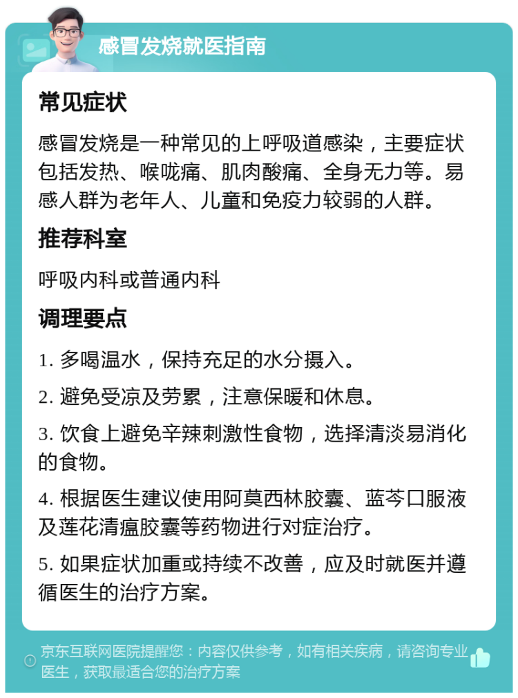 感冒发烧就医指南 常见症状 感冒发烧是一种常见的上呼吸道感染，主要症状包括发热、喉咙痛、肌肉酸痛、全身无力等。易感人群为老年人、儿童和免疫力较弱的人群。 推荐科室 呼吸内科或普通内科 调理要点 1. 多喝温水，保持充足的水分摄入。 2. 避免受凉及劳累，注意保暖和休息。 3. 饮食上避免辛辣刺激性食物，选择清淡易消化的食物。 4. 根据医生建议使用阿莫西林胶囊、蓝芩口服液及莲花清瘟胶囊等药物进行对症治疗。 5. 如果症状加重或持续不改善，应及时就医并遵循医生的治疗方案。