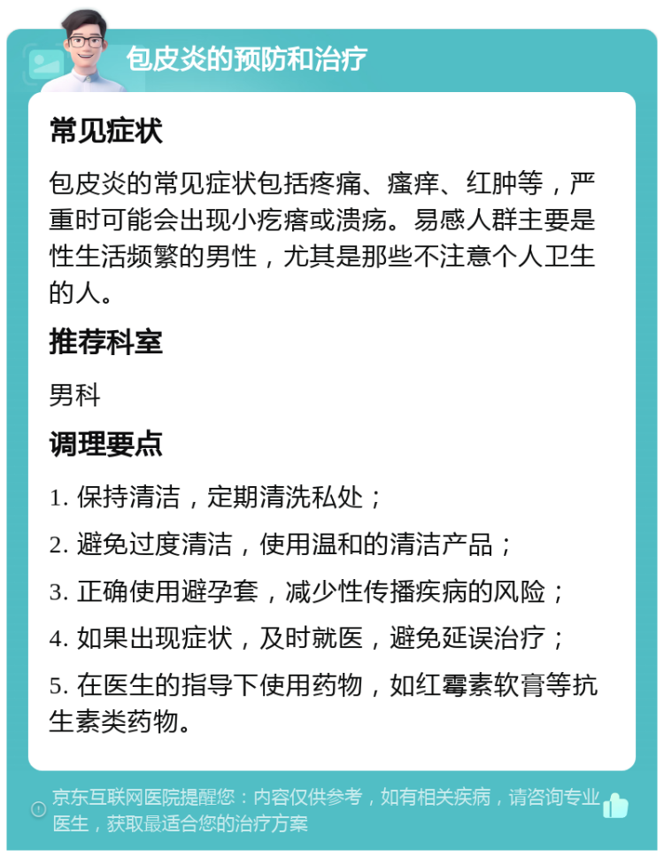 包皮炎的预防和治疗 常见症状 包皮炎的常见症状包括疼痛、瘙痒、红肿等，严重时可能会出现小疙瘩或溃疡。易感人群主要是性生活频繁的男性，尤其是那些不注意个人卫生的人。 推荐科室 男科 调理要点 1. 保持清洁，定期清洗私处； 2. 避免过度清洁，使用温和的清洁产品； 3. 正确使用避孕套，减少性传播疾病的风险； 4. 如果出现症状，及时就医，避免延误治疗； 5. 在医生的指导下使用药物，如红霉素软膏等抗生素类药物。