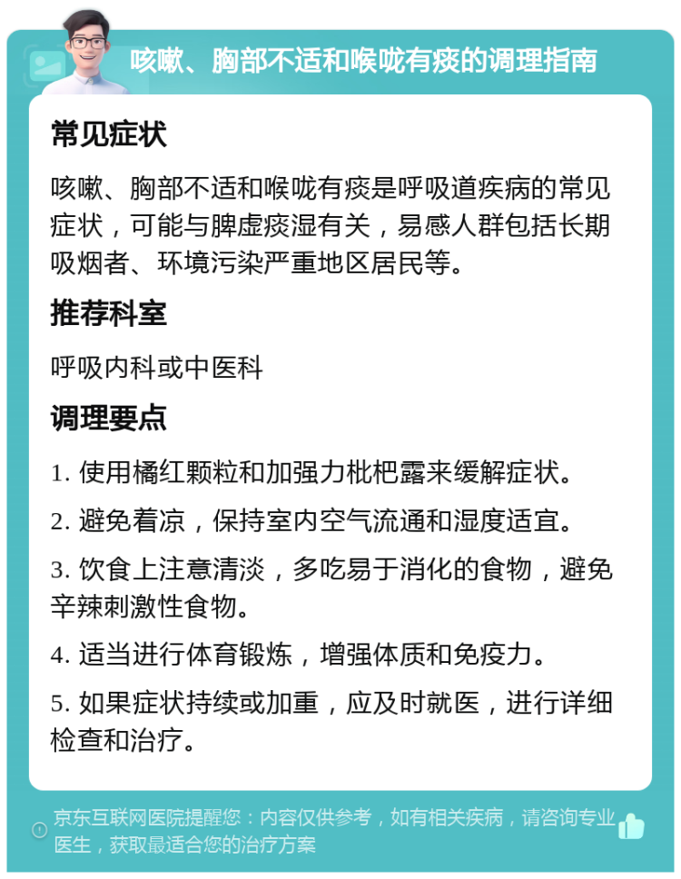 咳嗽、胸部不适和喉咙有痰的调理指南 常见症状 咳嗽、胸部不适和喉咙有痰是呼吸道疾病的常见症状，可能与脾虚痰湿有关，易感人群包括长期吸烟者、环境污染严重地区居民等。 推荐科室 呼吸内科或中医科 调理要点 1. 使用橘红颗粒和加强力枇杷露来缓解症状。 2. 避免着凉，保持室内空气流通和湿度适宜。 3. 饮食上注意清淡，多吃易于消化的食物，避免辛辣刺激性食物。 4. 适当进行体育锻炼，增强体质和免疫力。 5. 如果症状持续或加重，应及时就医，进行详细检查和治疗。