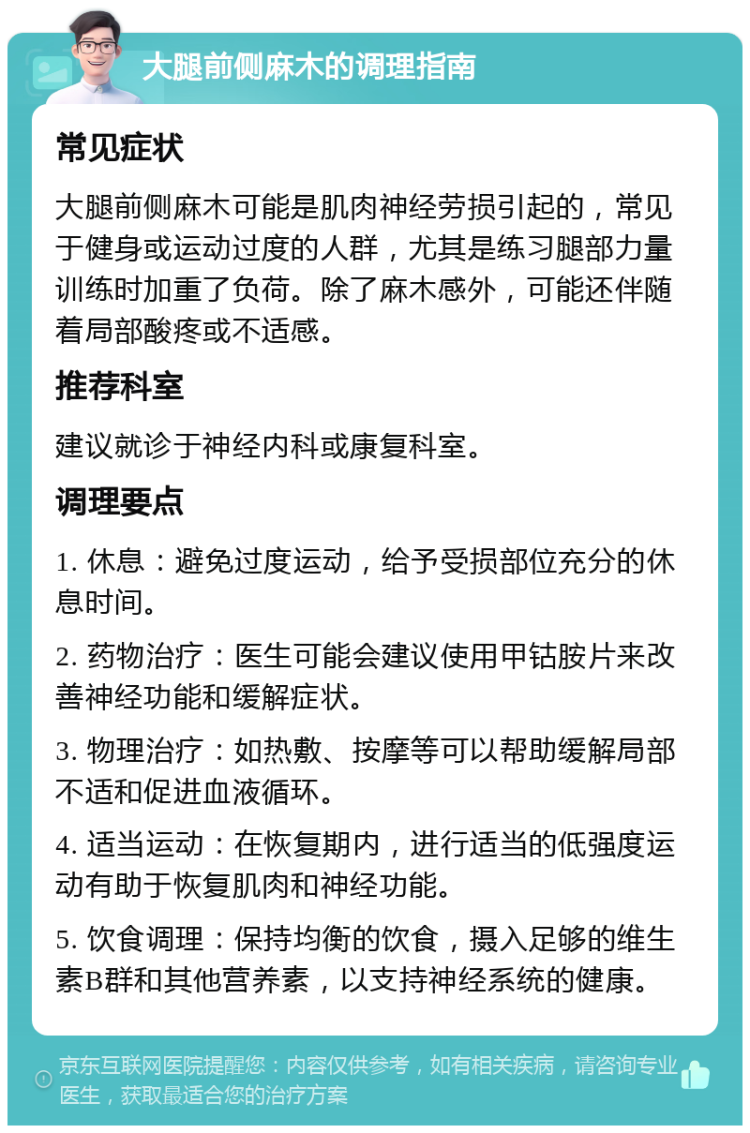 大腿前侧麻木的调理指南 常见症状 大腿前侧麻木可能是肌肉神经劳损引起的，常见于健身或运动过度的人群，尤其是练习腿部力量训练时加重了负荷。除了麻木感外，可能还伴随着局部酸疼或不适感。 推荐科室 建议就诊于神经内科或康复科室。 调理要点 1. 休息：避免过度运动，给予受损部位充分的休息时间。 2. 药物治疗：医生可能会建议使用甲钴胺片来改善神经功能和缓解症状。 3. 物理治疗：如热敷、按摩等可以帮助缓解局部不适和促进血液循环。 4. 适当运动：在恢复期内，进行适当的低强度运动有助于恢复肌肉和神经功能。 5. 饮食调理：保持均衡的饮食，摄入足够的维生素B群和其他营养素，以支持神经系统的健康。