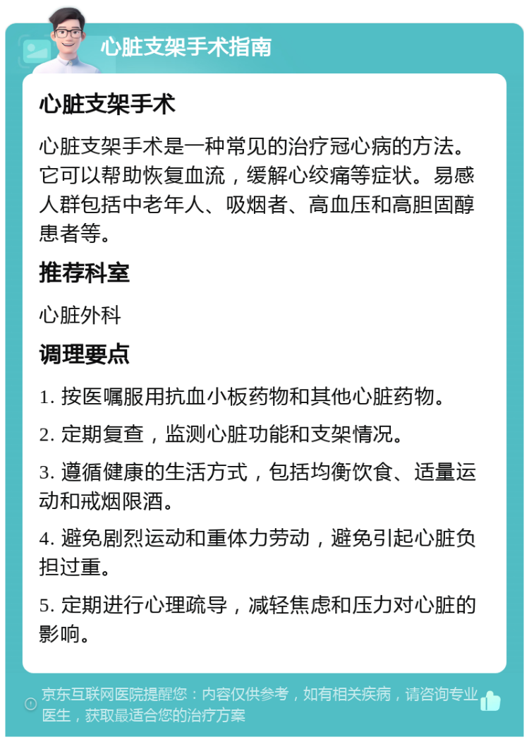 心脏支架手术指南 心脏支架手术 心脏支架手术是一种常见的治疗冠心病的方法。它可以帮助恢复血流，缓解心绞痛等症状。易感人群包括中老年人、吸烟者、高血压和高胆固醇患者等。 推荐科室 心脏外科 调理要点 1. 按医嘱服用抗血小板药物和其他心脏药物。 2. 定期复查，监测心脏功能和支架情况。 3. 遵循健康的生活方式，包括均衡饮食、适量运动和戒烟限酒。 4. 避免剧烈运动和重体力劳动，避免引起心脏负担过重。 5. 定期进行心理疏导，减轻焦虑和压力对心脏的影响。