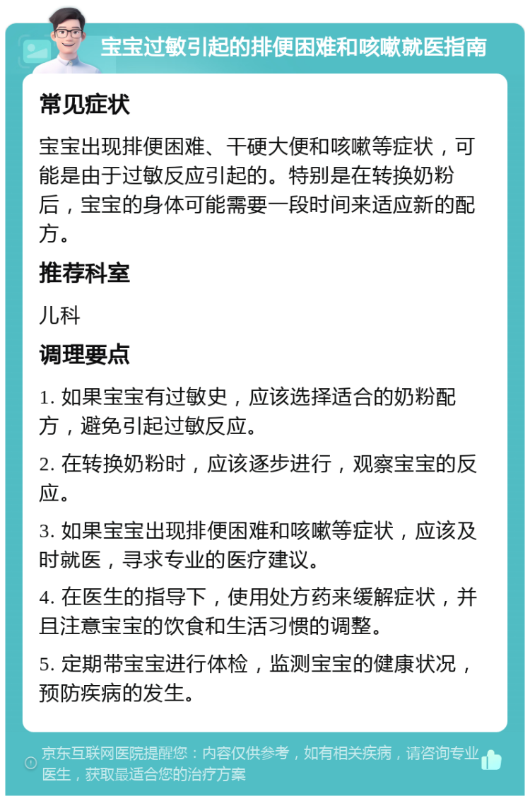 宝宝过敏引起的排便困难和咳嗽就医指南 常见症状 宝宝出现排便困难、干硬大便和咳嗽等症状，可能是由于过敏反应引起的。特别是在转换奶粉后，宝宝的身体可能需要一段时间来适应新的配方。 推荐科室 儿科 调理要点 1. 如果宝宝有过敏史，应该选择适合的奶粉配方，避免引起过敏反应。 2. 在转换奶粉时，应该逐步进行，观察宝宝的反应。 3. 如果宝宝出现排便困难和咳嗽等症状，应该及时就医，寻求专业的医疗建议。 4. 在医生的指导下，使用处方药来缓解症状，并且注意宝宝的饮食和生活习惯的调整。 5. 定期带宝宝进行体检，监测宝宝的健康状况，预防疾病的发生。